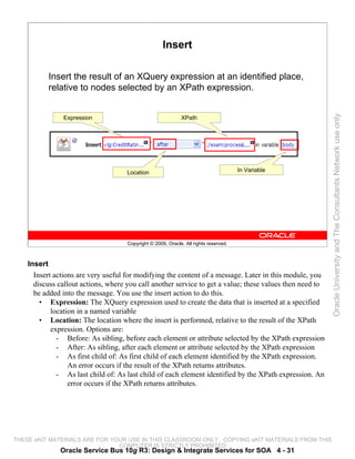 Insert

          Insert the result of an XQuery expression at an identified place,
          relative to nodes selected by an XPath expression.




                                                                                                          Oracle University and The Consultants Network use only
               Expression                                    XPath




                                     Location                                         In Variable




                                     Copyright © 2009, Oracle. All rights reserved.



    Insert
      Insert actions are very useful for modifying the content of a message. Later in this module, you
      discuss callout actions, where you call another service to get a value; these values then need to
      be added into the message. You use the insert action to do this.
        • Expression: The XQuery expression used to create the data that is inserted at a specified
            location in a named variable
        • Location: The location where the insert is performed, relative to the result of the XPath
            expression. Options are:
              - Before: As sibling, before each element or attribute selected by the XPath expression
              - After: As sibling, after each element or attribute selected by the XPath expression
              - As first child of: As first child of each element identified by the XPath expression.
                  An error occurs if the result of the XPath returns attributes.
              - As last child of: As last child of each element identified by the XPath expression. An
                  error occurs if the XPath returns attributes.




THESE eKIT MATERIALS ARE FOR YOUR USE IN THIS CLASSROOM ONLY. COPYING eKIT MATERIALS FROM THIS
                               COMPUTER IS STRICTLY PROHIBITED
              Oracle Service Bus 10g R3: Design & Integrate Services for SOA 4 - 31
 