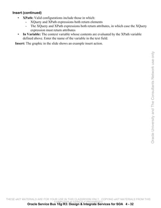 Insert (continued)
        • XPath: Valid configurations include those in which:
             - XQuery and XPath expressions both return elements
             - The XQuery and XPath expressions both return attributes, in which case the XQuery
                 expression must return attributes
        • In Variable: The context variable whose contents are evaluated by the XPath variable
           defined above. Enter the name of the variable in the text field.
      Insert: The graphic in the slide shows an example insert action.




                                                                                                   Oracle University and The Consultants Network use only




THESE eKIT MATERIALS ARE FOR YOUR USE IN THIS CLASSROOM ONLY. COPYING eKIT MATERIALS FROM THIS
                               COMPUTER IS STRICTLY PROHIBITED
              Oracle Service Bus 10g R3: Design & Integrate Services for SOA 4 - 32
 