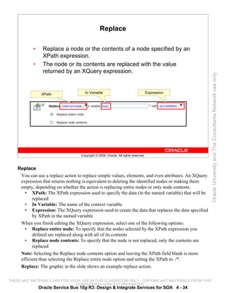 Replace

           •     Replace a node or the contents of a node specified by an
                 XPath expression.
           •     The node or its contents are replaced with the value
                 returned by an XQuery expression.




                                                                                                       Oracle University and The Consultants Network use only
                XPath                 In Variable                                    Expression




                                    Copyright © 2009, Oracle. All rights reserved.



    Replace
     You can use a replace action to replace simple values, elements, and even attributes. An XQuery
     expression that returns nothing is equivalent to deleting the identified nodes or making them
     empty, depending on whether the action is replacing entire nodes or only node contents.
       • XPath: The XPath expression used to specify the data (in the named variable) that will be
           replaced
       • In Variable: The name of the context variable
       • Expression: The XQuery expression used to create the data that replaces the data specified
           by XPath in the named variable
     When you finish editing the XQuery expression, select one of the following options:
       • Replace entire node: To specify that the nodes selected by the XPath expression you
           defined are replaced along with all of its contents
       • Replace node contents: To specify that the node is not replaced, only the contents are
           replaced
     Note: Selecting the Replace node contents option and leaving the XPath field blank is more
     efficient than selecting the Replace entire node option and setting the XPath to ./*.
     Replace: The graphic in the slide shows an example replace action.

THESE eKIT MATERIALS ARE FOR YOUR USE IN THIS CLASSROOM ONLY. COPYING eKIT MATERIALS FROM THIS
                               COMPUTER IS STRICTLY PROHIBITED
               Oracle Service Bus 10g R3: Design & Integrate Services for SOA 4 - 34
 