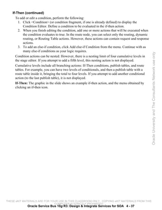 If-Then (continued)
      To add or edit a condition, perform the following:
        1. Click <Condition> (or condition fragment, if one is already defined) to display the
            Condition Editor. Define a condition to be evaluated in the if-then action.
        2. When you finish editing the condition, add one or more actions that will be executed when
            the condition evaluates to true. In the route node, you can select only the routing, dynamic
            routing, or Routing Table actions. However, these actions can contain request and response
            actions.
        3. To add an else-if condition, click Add else-if Condition from the menu. Continue with as
            many else-if conditions as your logic requires.




                                                                                                            Oracle University and The Consultants Network use only
      Condition actions can be nested. However, there is a nesting limit of four cumulative levels in
      the stage editor. If you attempt to add a fifth level, this nesting action is not displayed.
      Cumulative levels include all branching actions: If-Then conditions, publish tables, and route
      tables. For example, you can have two levels of conditionals, and then a publish table with a
      route table inside it, bringing the total to four levels. If you attempt to add another conditional
      action (to the last publish table), it is not displayed.
      If-Then: The graphic in the slide shows an example if-then action, and the menu obtained by
      clicking an if-then icon.




THESE eKIT MATERIALS ARE FOR YOUR USE IN THIS CLASSROOM ONLY. COPYING eKIT MATERIALS FROM THIS
                               COMPUTER IS STRICTLY PROHIBITED
               Oracle Service Bus 10g R3: Design & Integrate Services for SOA 4 - 37
 
