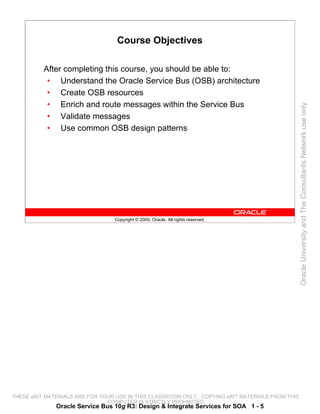 Course Objectives

          After completing this course, you should be able to:
           • Understand the Oracle Service Bus (OSB) architecture
           • Create OSB resources
           • Enrich and route messages within the Service Bus




                                                                                                 Oracle University and The Consultants Network use only
           • Validate messages
           • Use common OSB design patterns




                                 Copyright © 2009, Oracle. All rights reserved.




THESE eKIT MATERIALS ARE FOR YOUR USE IN THIS CLASSROOM ONLY. COPYING eKIT MATERIALS FROM THIS
                               COMPUTER IS STRICTLY PROHIBITED
              Oracle Service Bus 10g R3: Design & Integrate Services for SOA 1 - 5
 