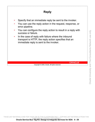 Reply

           •     Specify that an immediate reply be sent to the invoker.
           •     You can use the reply action in the request, response, or
                 error pipeline.
           •     You can configure the reply action to result in a reply with




                                                                                                 Oracle University and The Consultants Network use only
                 success or failure.
           •     In the case of reply with failure where the inbound
                 transport is HTTP, the reply action specifies that an
                 immediate reply is sent to the invoker.




                                  Copyright © 2009, Oracle. All rights reserved.




THESE eKIT MATERIALS ARE FOR YOUR USE IN THIS CLASSROOM ONLY. COPYING eKIT MATERIALS FROM THIS
                               COMPUTER IS STRICTLY PROHIBITED
               Oracle Service Bus 10g R3: Design & Integrate Services for SOA 4 - 39
 