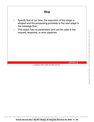 Skip

           •     Specify that at run time, the execution of this stage is
                 skipped and the processing proceeds to the next stage in
                 the message flow.
           •     This action has no parameters and can be used in the




                                                                                                 Oracle University and The Consultants Network use only
                 request, response, or error pipelines.




                                  Copyright © 2009, Oracle. All rights reserved.




THESE eKIT MATERIALS ARE FOR YOUR USE IN THIS CLASSROOM ONLY. COPYING eKIT MATERIALS FROM THIS
                               COMPUTER IS STRICTLY PROHIBITED
               Oracle Service Bus 10g R3: Design & Integrate Services for SOA 4 - 40
 