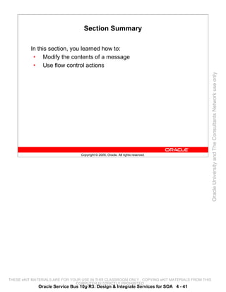 Section Summary

          In this section, you learned how to:
           • Modify the contents of a message
           • Use flow control actions




                                                                                                 Oracle University and The Consultants Network use only
                                 Copyright © 2009, Oracle. All rights reserved.




THESE eKIT MATERIALS ARE FOR YOUR USE IN THIS CLASSROOM ONLY. COPYING eKIT MATERIALS FROM THIS
                               COMPUTER IS STRICTLY PROHIBITED
             Oracle Service Bus 10g R3: Design & Integrate Services for SOA 4 - 41
 