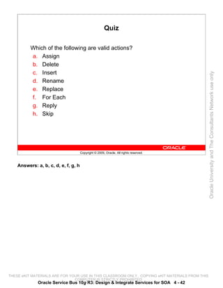 Quiz

          Which of the following are valid actions?
          a. Assign
          b. Delete
          c. Insert




                                                                                                 Oracle University and The Consultants Network use only
          d. Rename
          e. Replace
          f. For Each
          g. Reply
          h. Skip




                                      Copyright © 2009, Oracle. All rights reserved.



    Answers: a, b, c, d, e, f, g, h




THESE eKIT MATERIALS ARE FOR YOUR USE IN THIS CLASSROOM ONLY. COPYING eKIT MATERIALS FROM THIS
                               COMPUTER IS STRICTLY PROHIBITED
              Oracle Service Bus 10g R3: Design & Integrate Services for SOA 4 - 42
 