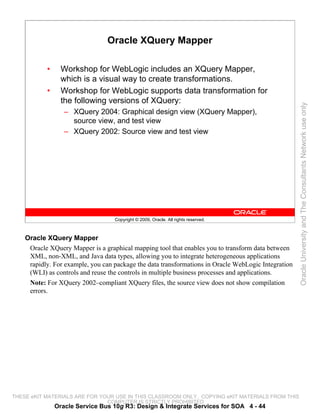 Oracle XQuery Mapper

           •     Workshop for WebLogic includes an XQuery Mapper,
                 which is a visual way to create transformations.
           •     Workshop for WebLogic supports data transformation for
                 the following versions of XQuery:




                                                                                                     Oracle University and The Consultants Network use only
                  – XQuery 2004: Graphical design view (XQuery Mapper),
                    source view, and test view
                  – XQuery 2002: Source view and test view




                                   Copyright © 2009, Oracle. All rights reserved.



    Oracle XQuery Mapper
     Oracle XQuery Mapper is a graphical mapping tool that enables you to transform data between
     XML, non-XML, and Java data types, allowing you to integrate heterogeneous applications
     rapidly. For example, you can package the data transformations in Oracle WebLogic Integration
     (WLI) as controls and reuse the controls in multiple business processes and applications.
     Note: For XQuery 2002–compliant XQuery files, the source view does not show compilation
     errors.




THESE eKIT MATERIALS ARE FOR YOUR USE IN THIS CLASSROOM ONLY. COPYING eKIT MATERIALS FROM THIS
                               COMPUTER IS STRICTLY PROHIBITED
               Oracle Service Bus 10g R3: Design & Integrate Services for SOA 4 - 44
 