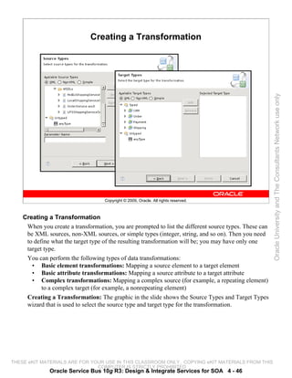 Creating a Transformation




                                                                                                        Oracle University and The Consultants Network use only
                                    Copyright © 2009, Oracle. All rights reserved.



    Creating a Transformation
     When you create a transformation, you are prompted to list the different source types. These can
     be XML sources, non-XML sources, or simple types (integer, string, and so on). Then you need
     to define what the target type of the resulting transformation will be; you may have only one
     target type.
     You can perform the following types of data transformations:
       • Basic element transformations: Mapping a source element to a target element
       • Basic attribute transformations: Mapping a source attribute to a target attribute
       • Complex transformations: Mapping a complex source (for example, a repeating element)
           to a complex target (for example, a nonrepeating element)
     Creating a Transformation: The graphic in the slide shows the Source Types and Target Types
     wizard that is used to select the source type and target type for the transformation.




THESE eKIT MATERIALS ARE FOR YOUR USE IN THIS CLASSROOM ONLY. COPYING eKIT MATERIALS FROM THIS
                               COMPUTER IS STRICTLY PROHIBITED
              Oracle Service Bus 10g R3: Design & Integrate Services for SOA 4 - 46
 
