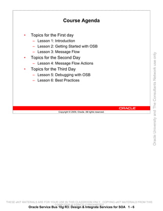Course Agenda

           •    Topics for the First day
                 – Lesson 1: Introduction
                 – Lesson 2: Getting Started with OSB
                 – Lesson 3: Message Flow




                                                                                                 Oracle University and The Consultants Network use only
           •    Topics for the Second Day
                 – Lesson 4: Message Flow Actions
           •    Topics for the Third Day
                 – Lesson 5: Debugging with OSB
                 – Lesson 6: Best Practices




                                  Copyright © 2009, Oracle. All rights reserved.




THESE eKIT MATERIALS ARE FOR YOUR USE IN THIS CLASSROOM ONLY. COPYING eKIT MATERIALS FROM THIS
                               COMPUTER IS STRICTLY PROHIBITED
               Oracle Service Bus 10g R3: Design & Integrate Services for SOA 1 - 6
 