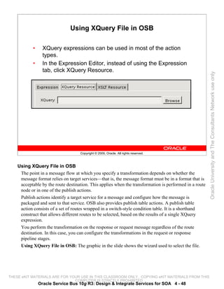Using XQuery File in OSB

            •     XQuery expressions can be used in most of the action
                  types.
            •     In the Expression Editor, instead of using the Expression
                  tab, click XQuery Resource.




                                                                                                         Oracle University and The Consultants Network use only
                                    Copyright © 2009, Oracle. All rights reserved.



    Using XQuery File in OSB
     The point in a message flow at which you specify a transformation depends on whether the
     message format relies on target services—that is, the message format must be in a format that is
     acceptable by the route destination. This applies when the transformation is performed in a route
     node or in one of the publish actions.
     Publish actions identify a target service for a message and configure how the message is
     packaged and sent to that service. OSB also provides publish table actions. A publish table
     action consists of a set of routes wrapped in a switch-style condition table. It is a shorthand
     construct that allows different routes to be selected, based on the results of a single XQuery
     expression.
     You perform the transformation on the response or request message regardless of the route
     destination. In this case, you can configure the transformations in the request or response
     pipeline stages.
     Using XQuery File in OSB: The graphic in the slide shows the wizard used to select the file.




THESE eKIT MATERIALS ARE FOR YOUR USE IN THIS CLASSROOM ONLY. COPYING eKIT MATERIALS FROM THIS
                               COMPUTER IS STRICTLY PROHIBITED
                Oracle Service Bus 10g R3: Design & Integrate Services for SOA 4 - 48
 
