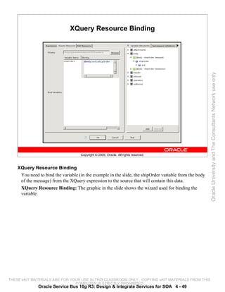 XQuery Resource Binding




                                                                                                        Oracle University and The Consultants Network use only
                                    Copyright © 2009, Oracle. All rights reserved.



    XQuery Resource Binding
     You need to bind the variable (in the example in the slide, the shipOrder variable from the body
     of the message) from the XQuery expression to the source that will contain this data.
     XQuery Resource Binding: The graphic in the slide shows the wizard used for binding the
     variable.




THESE eKIT MATERIALS ARE FOR YOUR USE IN THIS CLASSROOM ONLY. COPYING eKIT MATERIALS FROM THIS
                               COMPUTER IS STRICTLY PROHIBITED
              Oracle Service Bus 10g R3: Design & Integrate Services for SOA 4 - 49
 