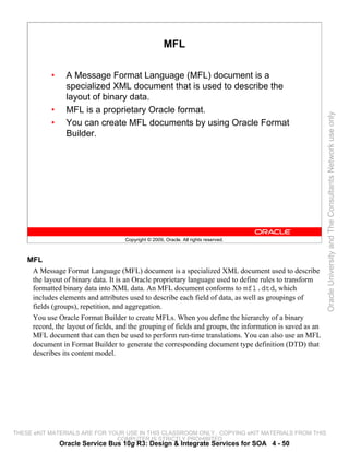 MFL

            •     A Message Format Language (MFL) document is a
                  specialized XML document that is used to describe the
                  layout of binary data.
            •     MFL is a proprietary Oracle format.




                                                                                                           Oracle University and The Consultants Network use only
            •     You can create MFL documents by using Oracle Format
                  Builder.




                                     Copyright © 2009, Oracle. All rights reserved.



    MFL
     A Message Format Language (MFL) document is a specialized XML document used to describe
     the layout of binary data. It is an Oracle proprietary language used to define rules to transform
     formatted binary data into XML data. An MFL document conforms to mfl.dtd, which
     includes elements and attributes used to describe each field of data, as well as groupings of
     fields (groups), repetition, and aggregation.
     You use Oracle Format Builder to create MFLs. When you define the hierarchy of a binary
     record, the layout of fields, and the grouping of fields and groups, the information is saved as an
     MFL document that can then be used to perform run-time translations. You can also use an MFL
     document in Format Builder to generate the corresponding document type definition (DTD) that
     describes its content model.




THESE eKIT MATERIALS ARE FOR YOUR USE IN THIS CLASSROOM ONLY. COPYING eKIT MATERIALS FROM THIS
                               COMPUTER IS STRICTLY PROHIBITED
                Oracle Service Bus 10g R3: Design & Integrate Services for SOA 4 - 50
 