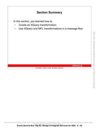 Section Summary

          In this section, you learned how to:
           • Create an XQuery transformation
           • Use XQuery and MFL transformations in a message flow




                                                                                                 Oracle University and The Consultants Network use only
                                 Copyright © 2009, Oracle. All rights reserved.




THESE eKIT MATERIALS ARE FOR YOUR USE IN THIS CLASSROOM ONLY. COPYING eKIT MATERIALS FROM THIS
                               COMPUTER IS STRICTLY PROHIBITED
             Oracle Service Bus 10g R3: Design & Integrate Services for SOA 4 - 52
 