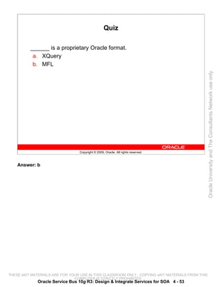 Quiz

          ______ is a proprietary Oracle format.
           a. XQuery
           b. MFL




                                                                                                 Oracle University and The Consultants Network use only
                                 Copyright © 2009, Oracle. All rights reserved.



    Answer: b




THESE eKIT MATERIALS ARE FOR YOUR USE IN THIS CLASSROOM ONLY. COPYING eKIT MATERIALS FROM THIS
                               COMPUTER IS STRICTLY PROHIBITED
             Oracle Service Bus 10g R3: Design & Integrate Services for SOA 4 - 53
 