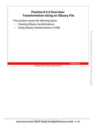 Practice # 4-3 Overview:
                    Transformation Using an XQuery File
          This practice covers the following topics:
           • Creating XQuery transformations
           • Using XQuery transformations in OSB




                                                                                                 Oracle University and The Consultants Network use only
                                 Copyright © 2009, Oracle. All rights reserved.




THESE eKIT MATERIALS ARE FOR YOUR USE IN THIS CLASSROOM ONLY. COPYING eKIT MATERIALS FROM THIS
                               COMPUTER IS STRICTLY PROHIBITED
             Oracle Service Bus 10g R3: Design & Integrate Services for SOA 4 - 54
 