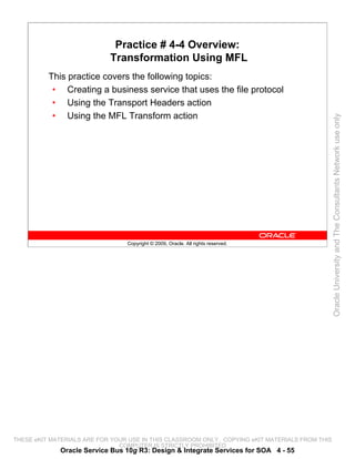 Practice # 4-4 Overview:
                            Transformation Using MFL
          This practice covers the following topics:
           • Creating a business service that uses the file protocol
           • Using the Transport Headers action
           • Using the MFL Transform action




                                                                                                 Oracle University and The Consultants Network use only
                                 Copyright © 2009, Oracle. All rights reserved.




THESE eKIT MATERIALS ARE FOR YOUR USE IN THIS CLASSROOM ONLY. COPYING eKIT MATERIALS FROM THIS
                               COMPUTER IS STRICTLY PROHIBITED
             Oracle Service Bus 10g R3: Design & Integrate Services for SOA 4 - 55
 