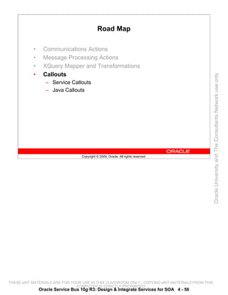 Road Map

           •     Communications Actions
           •     Message Processing Actions
           •     XQuery Mapper and Transformations
           •     Callouts




                                                                                                 Oracle University and The Consultants Network use only
                  – Service Callouts
                  – Java Callouts




                                  Copyright © 2009, Oracle. All rights reserved.




THESE eKIT MATERIALS ARE FOR YOUR USE IN THIS CLASSROOM ONLY. COPYING eKIT MATERIALS FROM THIS
                               COMPUTER IS STRICTLY PROHIBITED
               Oracle Service Bus 10g R3: Design & Integrate Services for SOA 4 - 56
 