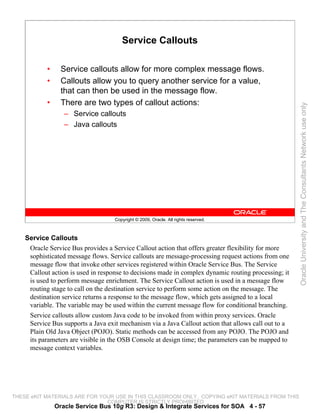 Service Callouts

           •     Service callouts allow for more complex message flows.
           •     Callouts allow you to query another service for a value,
                 that can then be used in the message flow.
           •     There are two types of callout actions:




                                                                                                      Oracle University and The Consultants Network use only
                  – Service callouts
                  – Java callouts




                                    Copyright © 2009, Oracle. All rights reserved.



    Service Callouts
     Oracle Service Bus provides a Service Callout action that offers greater flexibility for more
     sophisticated message flows. Service callouts are message-processing request actions from one
     message flow that invoke other services registered within Oracle Service Bus. The Service
     Callout action is used in response to decisions made in complex dynamic routing processing; it
     is used to perform message enrichment. The Service Callout action is used in a message flow
     routing stage to call on the destination service to perform some action on the message. The
     destination service returns a response to the message flow, which gets assigned to a local
     variable. The variable may be used within the current message flow for conditional branching.
     Service callouts allow custom Java code to be invoked from within proxy services. Oracle
     Service Bus supports a Java exit mechanism via a Java Callout action that allows call out to a
     Plain Old Java Object (POJO). Static methods can be accessed from any POJO. The POJO and
     its parameters are visible in the OSB Console at design time; the parameters can be mapped to
     message context variables.




THESE eKIT MATERIALS ARE FOR YOUR USE IN THIS CLASSROOM ONLY. COPYING eKIT MATERIALS FROM THIS
                               COMPUTER IS STRICTLY PROHIBITED
               Oracle Service Bus 10g R3: Design & Integrate Services for SOA 4 - 57
 