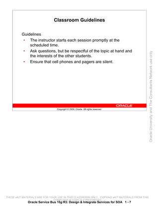Classroom Guidelines

          Guidelines
           • The instructor starts each session promptly at the
              scheduled time.
           • Ask questions, but be respectful of the topic at hand and




                                                                                                 Oracle University and The Consultants Network use only
              the interests of the other students.
           • Ensure that cell phones and pagers are silent.




                                 Copyright © 2009, Oracle. All rights reserved.




THESE eKIT MATERIALS ARE FOR YOUR USE IN THIS CLASSROOM ONLY. COPYING eKIT MATERIALS FROM THIS
                               COMPUTER IS STRICTLY PROHIBITED
              Oracle Service Bus 10g R3: Design & Integrate Services for SOA 1 - 7
 
