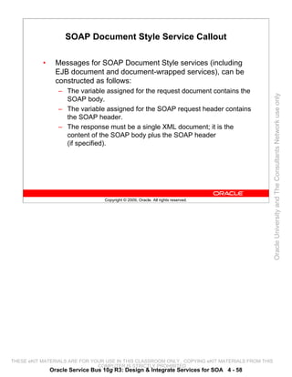 SOAP Document Style Service Callout

           •     Messages for SOAP Document Style services (including
                 EJB document and document-wrapped services), can be
                 constructed as follows:
                  – The variable assigned for the request document contains the




                                                                                                 Oracle University and The Consultants Network use only
                    SOAP body.
                  – The variable assigned for the SOAP request header contains
                    the SOAP header.
                  – The response must be a single XML document; it is the
                    content of the SOAP body plus the SOAP header
                    (if specified).




                                  Copyright © 2009, Oracle. All rights reserved.




THESE eKIT MATERIALS ARE FOR YOUR USE IN THIS CLASSROOM ONLY. COPYING eKIT MATERIALS FROM THIS
                               COMPUTER IS STRICTLY PROHIBITED
               Oracle Service Bus 10g R3: Design & Integrate Services for SOA 4 - 58
 