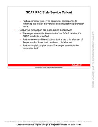 SOAP RPC Style Service Callout

                  – Part as complex type—The parameter corresponds to
                    renaming the root of the variable content after the parameter
                    name.
           •     Response messages are assembled as follows:




                                                                                                 Oracle University and The Consultants Network use only
                  – The output content is the content of the SOAP header, if a
                    SOAP header is specified.
                  – Part as element—The output content is the child element of
                    the parameter; there is at most one child element.
                  – Part as simple/complex type—The output content is the
                    parameter itself.




                                  Copyright © 2009, Oracle. All rights reserved.




THESE eKIT MATERIALS ARE FOR YOUR USE IN THIS CLASSROOM ONLY. COPYING eKIT MATERIALS FROM THIS
                               COMPUTER IS STRICTLY PROHIBITED
               Oracle Service Bus 10g R3: Design & Integrate Services for SOA 4 - 60
 