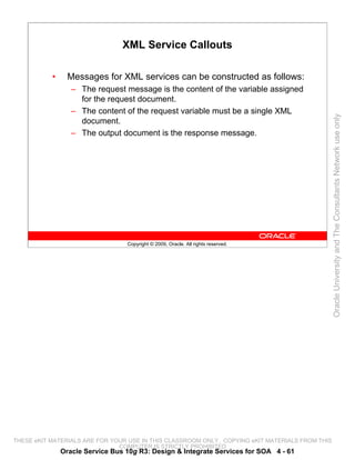 XML Service Callouts

           •     Messages for XML services can be constructed as follows:
                  – The request message is the content of the variable assigned
                    for the request document.
                  – The content of the request variable must be a single XML




                                                                                                 Oracle University and The Consultants Network use only
                    document.
                  – The output document is the response message.




                                  Copyright © 2009, Oracle. All rights reserved.




THESE eKIT MATERIALS ARE FOR YOUR USE IN THIS CLASSROOM ONLY. COPYING eKIT MATERIALS FROM THIS
                               COMPUTER IS STRICTLY PROHIBITED
               Oracle Service Bus 10g R3: Design & Integrate Services for SOA 4 - 61
 