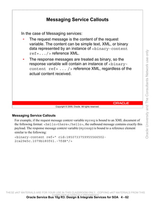 Messaging Service Callouts

          In the case of Messaging services:
           • The request message is the content of the request
               variable. The content can be simple text, XML, or binary
               data represented by an instance of <binary-content




                                                                                                 Oracle University and The Consultants Network use only
               ref=.../> reference XML.
           •     The response messages are treated as binary, so the
                 response variable will contain an instance of <binary-
                 content ref= ... /> reference XML, regardless of the
                 actual content received.




                                  Copyright © 2009, Oracle. All rights reserved.



    Messaging Service Callouts
     For example, if the request message context variable myreq is bound to an XML document of
     the following format: <hello>there</hello>, the outbound message contains exactly this
     payload. The response message context variable (myresp) is bound to a reference element
     similar to the following:
     <binary-content ref=" cid:1850733759955566502-
     2ca29e5c.1079b180f61.-7fd8"/>




THESE eKIT MATERIALS ARE FOR YOUR USE IN THIS CLASSROOM ONLY. COPYING eKIT MATERIALS FROM THIS
                               COMPUTER IS STRICTLY PROHIBITED
               Oracle Service Bus 10g R3: Design & Integrate Services for SOA 4 - 62
 