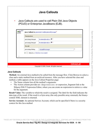 Java Callouts

            •     Java Callouts are used to call Plain Old Java Objects
                  (POJO) or Enterprise JavaBeans (EJB).




                                                                                                              Oracle University and The Consultants Network use only
                                      Copyright © 2009, Oracle. All rights reserved.



    Java Callouts
     Method: An external Java method to be called from the message flow. Click Browse to select a
     class and a static method from an archived resource. After you have selected the class and
     method, a table appears on the Java Callout Properties page:
       • The Name column lists all the method’s arguments.
       • The Action column provides an <Expression> or expression_fragment link to the
           XQuery/XSLT Expression Editor, where you can create an expression to retrieve a value
           for the argument.
     Result Value: The variable to which the result is assigned. The label for the field indicates the
     data type of the result. If the result is a byte array (the only possible array returned), the binary-
     content XML element is returned.
     Service Account: An optional Service Account, which can be specified if there is a security
     context for this Java method




THESE eKIT MATERIALS ARE FOR YOUR USE IN THIS CLASSROOM ONLY. COPYING eKIT MATERIALS FROM THIS
                               COMPUTER IS STRICTLY PROHIBITED
                Oracle Service Bus 10g R3: Design & Integrate Services for SOA 4 - 64
 