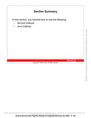Section Summary

          In this section, you learned how to use the following:
           • Service Callouts
           • Java Callouts




                                                                                                 Oracle University and The Consultants Network use only
                                 Copyright © 2009, Oracle. All rights reserved.




THESE eKIT MATERIALS ARE FOR YOUR USE IN THIS CLASSROOM ONLY. COPYING eKIT MATERIALS FROM THIS
                               COMPUTER IS STRICTLY PROHIBITED
             Oracle Service Bus 10g R3: Design & Integrate Services for SOA 4 - 65
 