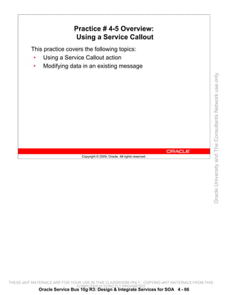 Practice # 4-5 Overview:
                               Using a Service Callout
          This practice covers the following topics:
           • Using a Service Callout action
           • Modifying data in an existing message




                                                                                                 Oracle University and The Consultants Network use only
                                 Copyright © 2009, Oracle. All rights reserved.




THESE eKIT MATERIALS ARE FOR YOUR USE IN THIS CLASSROOM ONLY. COPYING eKIT MATERIALS FROM THIS
                               COMPUTER IS STRICTLY PROHIBITED
             Oracle Service Bus 10g R3: Design & Integrate Services for SOA 4 - 66
 