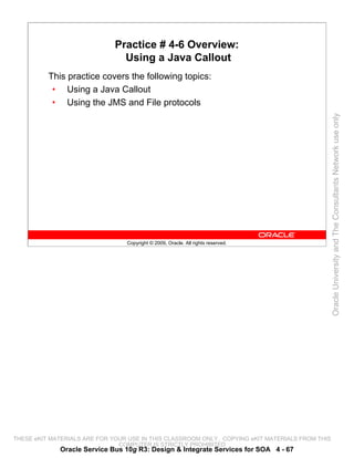 Practice # 4-6 Overview:
                                Using a Java Callout
          This practice covers the following topics:
           • Using a Java Callout
           • Using the JMS and File protocols




                                                                                                 Oracle University and The Consultants Network use only
                                 Copyright © 2009, Oracle. All rights reserved.




THESE eKIT MATERIALS ARE FOR YOUR USE IN THIS CLASSROOM ONLY. COPYING eKIT MATERIALS FROM THIS
                               COMPUTER IS STRICTLY PROHIBITED
             Oracle Service Bus 10g R3: Design & Integrate Services for SOA 4 - 67
 