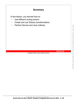Summary

          In this lesson, you learned how to:
           • Use different routing actions
           • Create and use XQuery transformations
           • Perform Service and Java Callouts




                                                                                                 Oracle University and The Consultants Network use only
                                 Copyright © 2009, Oracle. All rights reserved.




THESE eKIT MATERIALS ARE FOR YOUR USE IN THIS CLASSROOM ONLY. COPYING eKIT MATERIALS FROM THIS
                               COMPUTER IS STRICTLY PROHIBITED
             Oracle Service Bus 10g R3: Design & Integrate Services for SOA 4 - 68
 