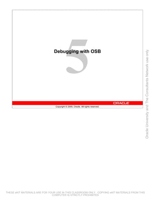 Debugging with OSB




                                                                                                 Oracle University and The Consultants Network use only
                                 Copyright © 2009, Oracle. All rights reserved.




THESE eKIT MATERIALS ARE FOR YOUR USE IN THIS CLASSROOM ONLY. COPYING eKIT MATERIALS FROM THIS
                               COMPUTER IS STRICTLY PROHIBITED
 