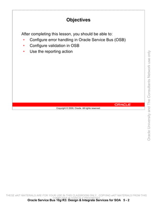 Objectives

          After completing this lesson, you should be able to:
           • Configure error handling in Oracle Service Bus (OSB)
           • Configure validation in OSB
           • Use the reporting action




                                                                                                 Oracle University and The Consultants Network use only
                                 Copyright © 2009, Oracle. All rights reserved.




THESE eKIT MATERIALS ARE FOR YOUR USE IN THIS CLASSROOM ONLY. COPYING eKIT MATERIALS FROM THIS
                               COMPUTER IS STRICTLY PROHIBITED
              Oracle Service Bus 10g R3: Design & Integrate Services for SOA 5 - 2
 