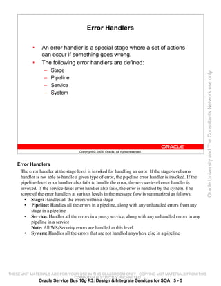 Error Handlers

            •    An error handler is a special stage where a set of actions
                 can occur if something goes wrong.
            •    The following error handlers are defined:
                  –   Stage




                                                                                                          Oracle University and The Consultants Network use only
                  –   Pipeline
                  –   Service
                  –   System




                                     Copyright © 2009, Oracle. All rights reserved.



    Error Handlers
     The error handler at the stage level is invoked for handling an error. If the stage-level error
     handler is not able to handle a given type of error, the pipeline error handler is invoked. If the
     pipeline-level error handler also fails to handle the error, the service-level error handler is
     invoked. If the service-level error handler also fails, the error is handled by the system. The
     scope of the error handlers at various levels in the message flow is summarized as follows:
       • Stage: Handles all the errors within a stage
       • Pipeline: Handles all the errors in a pipeline, along with any unhandled errors from any
           stage in a pipeline
       • Service: Handles all the errors in a proxy service, along with any unhandled errors in any
           pipeline in a service
           Note: All WS-Security errors are handled at this level.
       • System: Handles all the errors that are not handled anywhere else in a pipeline




THESE eKIT MATERIALS ARE FOR YOUR USE IN THIS CLASSROOM ONLY. COPYING eKIT MATERIALS FROM THIS
                               COMPUTER IS STRICTLY PROHIBITED
                Oracle Service Bus 10g R3: Design & Integrate Services for SOA 5 - 5
 