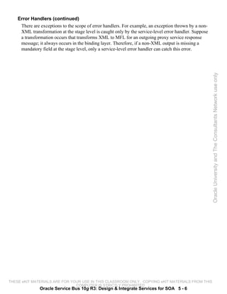 Error Handlers (continued)
     There are exceptions to the scope of error handlers. For example, an exception thrown by a non-
     XML transformation at the stage level is caught only by the service-level error handler. Suppose
     a transformation occurs that transforms XML to MFL for an outgoing proxy service response
     message; it always occurs in the binding layer. Therefore, if a non-XML output is missing a
     mandatory field at the stage level, only a service-level error handler can catch this error.




                                                                                                        Oracle University and The Consultants Network use only




THESE eKIT MATERIALS ARE FOR YOUR USE IN THIS CLASSROOM ONLY. COPYING eKIT MATERIALS FROM THIS
                               COMPUTER IS STRICTLY PROHIBITED
               Oracle Service Bus 10g R3: Design & Integrate Services for SOA 5 - 6
 