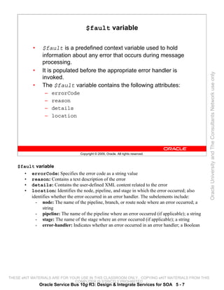 $fault variable

           •    $fault is a predefined context variable used to hold
                information about any error that occurs during message
                processing.
           •    It is populated before the appropriate error handler is




                                                                                                    Oracle University and The Consultants Network use only
                invoked.
           •    The $fault variable contains the following attributes:
                 –   errorCode
                 –   reason
                 –   details
                 –   location




                                   Copyright © 2009, Oracle. All rights reserved.



    $fault variable
      • errorCode: Specifies the error code as a string value
      • reason: Contains a text description of the error
      • details: Contains the user-defined XML content related to the error
      • location: Identifies the node, pipeline, and stage in which the error occurred; also
         identifies whether the error occurred in an error handler. The subelements include:
           - node: The name of the pipeline, branch, or route node where an error occurred; a
               string
           - pipeline: The name of the pipeline where an error occurred (if applicable); a string
           - stage: The name of the stage where an error occurred (if applicable); a string
           - error-handler: Indicates whether an error occurred in an error handler; a Boolean




THESE eKIT MATERIALS ARE FOR YOUR USE IN THIS CLASSROOM ONLY. COPYING eKIT MATERIALS FROM THIS
                               COMPUTER IS STRICTLY PROHIBITED
               Oracle Service Bus 10g R3: Design & Integrate Services for SOA 5 - 7
 