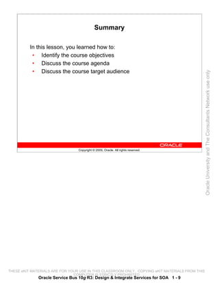 Summary

          In this lesson, you learned how to:
           • Identify the course objectives
           • Discuss the course agenda
           • Discuss the course target audience




                                                                                                 Oracle University and The Consultants Network use only
                                 Copyright © 2009, Oracle. All rights reserved.




THESE eKIT MATERIALS ARE FOR YOUR USE IN THIS CLASSROOM ONLY. COPYING eKIT MATERIALS FROM THIS
                               COMPUTER IS STRICTLY PROHIBITED
              Oracle Service Bus 10g R3: Design & Integrate Services for SOA 1 - 9
 