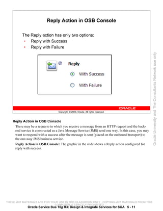 Reply Action in OSB Console

          The Reply action has only two options:
           • Reply with Success
           • Reply with Failure




                                                                                                      Oracle University and The Consultants Network use only
                                   Copyright © 2009, Oracle. All rights reserved.



    Reply Action in OSB Console
     There may be a scenario in which you receive a message from an HTTP request and the back-
     end service is constructed as a Java Message Service (JMS) send one way. In this case, you may
     want to respond with a success after the message is sent (placed on the outbound transport) to
     the one-way JMS business service.
     Reply Action in OSB Console: The graphic in the slide shows a Reply action configured for
     reply with success.




THESE eKIT MATERIALS ARE FOR YOUR USE IN THIS CLASSROOM ONLY. COPYING eKIT MATERIALS FROM THIS
                               COMPUTER IS STRICTLY PROHIBITED
              Oracle Service Bus 10g R3: Design & Integrate Services for SOA 5 - 11
 