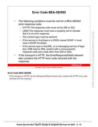 Error Code BEA-382502

           •     The following conditions must be met for a BEA-382502
                 error response code:
                  – (HTTP) The response code must not be 200 or 202.
                  – (JMS) The response must have a property set to indicate




                                                                                                   Oracle University and The Consultants Network use only
                    that it is an error response.
                  – The content type must be text/xml.
                  – If the service is AnySoap or a WSDL-based SOAP, it must
                    have a SOAP envelope.
                  – If the service type is AnyXML, or a messaging service of type
                    text, OSB returns XML content with a nonsuccessful
                    response code (any code other than 200 or 202).
           •     If the transport is HTTP, the ErrorResponseDetail element
                 also contains the HTTP error code returned with the
                 response.

                                   Copyright © 2009, Oracle. All rights reserved.



    Error Code BEA-382502
     If the transport is HTTP, the ErrorResponseDetail element also contains the HTTP error code
     returned with the response.




THESE eKIT MATERIALS ARE FOR YOUR USE IN THIS CLASSROOM ONLY. COPYING eKIT MATERIALS FROM THIS
                               COMPUTER IS STRICTLY PROHIBITED
               Oracle Service Bus 10g R3: Design & Integrate Services for SOA 5 - 13
 