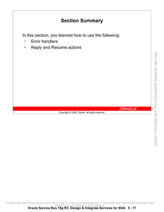 Section Summary

          In this section, you learned how to use the following:
           • Error handlers
           • Reply and Resume actions




                                                                                                 Oracle University and The Consultants Network use only
                                 Copyright © 2009, Oracle. All rights reserved.




THESE eKIT MATERIALS ARE FOR YOUR USE IN THIS CLASSROOM ONLY. COPYING eKIT MATERIALS FROM THIS
                               COMPUTER IS STRICTLY PROHIBITED
             Oracle Service Bus 10g R3: Design & Integrate Services for SOA 5 - 17
 