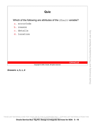 Quiz

          Which of the following are attributes of the $fault variable?
          a. errorCode
          b. reason
          c. details




                                                                                                 Oracle University and The Consultants Network use only
          d. location




                                 Copyright © 2009, Oracle. All rights reserved.



    Answers: a, b, c, d




THESE eKIT MATERIALS ARE FOR YOUR USE IN THIS CLASSROOM ONLY. COPYING eKIT MATERIALS FROM THIS
                               COMPUTER IS STRICTLY PROHIBITED
             Oracle Service Bus 10g R3: Design & Integrate Services for SOA 5 - 18
 
