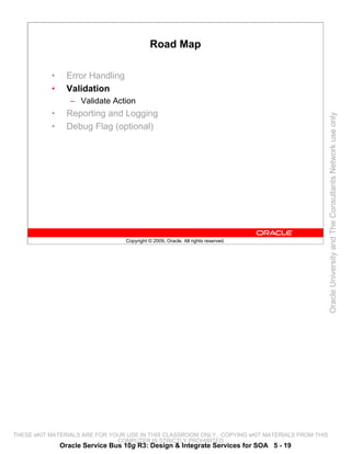 Road Map

           •     Error Handling
           •     Validation
                  – Validate Action
           •     Reporting and Logging




                                                                                                 Oracle University and The Consultants Network use only
           •     Debug Flag (optional)




                                  Copyright © 2009, Oracle. All rights reserved.




THESE eKIT MATERIALS ARE FOR YOUR USE IN THIS CLASSROOM ONLY. COPYING eKIT MATERIALS FROM THIS
                               COMPUTER IS STRICTLY PROHIBITED
               Oracle Service Bus 10g R3: Design & Integrate Services for SOA 5 - 19
 