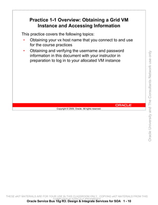 Practice 1-1 Overview: Obtaining a Grid VM
                  Instance and Accessing Information
          This practice covers the following topics:
           • Obtaining your vx host name that you connect to and use
               for the course practices
           • Obtaining and verifying the username and password




                                                                                                 Oracle University and The Consultants Network use only
               information in this document with your instructor in
               preparation to log in to your allocated VM instance




                                 Copyright © 2009, Oracle. All rights reserved.




THESE eKIT MATERIALS ARE FOR YOUR USE IN THIS CLASSROOM ONLY. COPYING eKIT MATERIALS FROM THIS
                               COMPUTER IS STRICTLY PROHIBITED
             Oracle Service Bus 10g R3: Design & Integrate Services for SOA 1 - 10
 