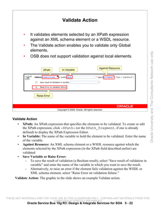 Validate Action

            •     It validates elements selected by an XPath expression
                  against an XML schema element or a WSDL resource.
            •     The Validate action enables you to validate only Global
                  elements.




                                                                                                          Oracle University and The Consultants Network use only
            •     OSB does not support validation against local elements.

                                                                               Against Resource
                           XPath         In Variable




                      Raise Error




                                     Copyright © 2009, Oracle. All rights reserved.



    Validate Action
       • XPath: An XPath expression that specifies the elements to be validated. To create or edit
          the XPath expression, click <XPath> (or the XPath_fragment, if one is already
          defined) to display the XPath Expression Editor.
       • In Variable: The name of the variable to hold the element to be validated. Enter the name
          of the variable.
       • Against Resource: An XML schema element or a WSDL resource against which the
          elements selected by the XPath expression (in the XPath field described earlier) are
          validated
       • Save Variable or Raise Error:
            - To save the result of validation (a Boolean result), select “Save result of validation in
                variable” and enter the name of the variable in which you want to save the result.
            - Alternatively, to raise an error if the element fails validation against the WSDL or
                XML schema element, select “Raise Error on validation failure.”
     Validate Action: The graphic in the slide shows an example Validate action.




THESE eKIT MATERIALS ARE FOR YOUR USE IN THIS CLASSROOM ONLY. COPYING eKIT MATERIALS FROM THIS
                               COMPUTER IS STRICTLY PROHIBITED
                Oracle Service Bus 10g R3: Design & Integrate Services for SOA 5 - 22
 