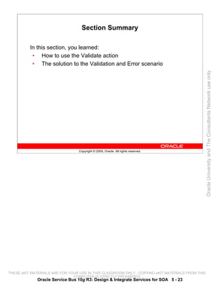 Section Summary

          In this section, you learned:
           • How to use the Validate action
           • The solution to the Validation and Error scenario




                                                                                                 Oracle University and The Consultants Network use only
                                 Copyright © 2009, Oracle. All rights reserved.




THESE eKIT MATERIALS ARE FOR YOUR USE IN THIS CLASSROOM ONLY. COPYING eKIT MATERIALS FROM THIS
                               COMPUTER IS STRICTLY PROHIBITED
             Oracle Service Bus 10g R3: Design & Integrate Services for SOA 5 - 23
 