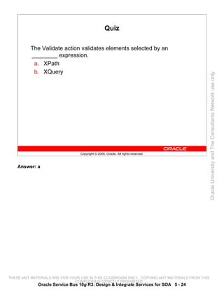 Quiz

          The Validate action validates elements selected by an
          ________ expression.
           a. XPath
           b. XQuery




                                                                                                 Oracle University and The Consultants Network use only
                                 Copyright © 2009, Oracle. All rights reserved.



    Answer: a




THESE eKIT MATERIALS ARE FOR YOUR USE IN THIS CLASSROOM ONLY. COPYING eKIT MATERIALS FROM THIS
                               COMPUTER IS STRICTLY PROHIBITED
             Oracle Service Bus 10g R3: Design & Integrate Services for SOA 5 - 24
 