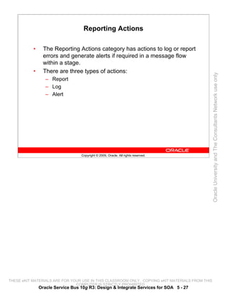 Reporting Actions

           •     The Reporting Actions category has actions to log or report
                 errors and generate alerts if required in a message flow
                 within a stage.
           •     There are three types of actions:




                                                                                                 Oracle University and The Consultants Network use only
                  – Report
                  – Log
                  – Alert




                                  Copyright © 2009, Oracle. All rights reserved.




THESE eKIT MATERIALS ARE FOR YOUR USE IN THIS CLASSROOM ONLY. COPYING eKIT MATERIALS FROM THIS
                               COMPUTER IS STRICTLY PROHIBITED
               Oracle Service Bus 10g R3: Design & Integrate Services for SOA 5 - 27
 