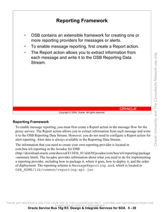 Reporting Framework

            •     OSB contains an extensible framework for creating one or
                  more reporting providers for messages or alerts.
            •     To enable message reporting, first create a Report action.
            •     The Report action allows you to extract information from




                                                                                                         Oracle University and The Consultants Network use only
                  each message and write it to the OSB Reporting Data
                  Stream.




                                    Copyright © 2009, Oracle. All rights reserved.



    Reporting Framework
     To enable message reporting, you must first create a Report action in the message flow for the
     proxy service. The Report action allows you to extract information from each message and write
     it to the OSB Reporting Data Stream. However, you do not need to configure a Report action for
     alert reporting. Alert data is always available in the Reporting Data Stream.
     The information that you need to create your own reporting provider is located in
     com.bea.wli.reporting in the Javadoc for OSB
     (http://download.oracle.com/docs/cd/E11036_01/alsb30/javadoc/com/bea/wli/reporting/package
     -summary.html). The Javadoc provides information about what you need to do for implementing
     a reporting provider, including how to package it, where it goes, how to deploy it, and the order
     of deployment. The reporting schema is MessageReporting.xsd, which is located in
     OSB_HOME/lib/common/reporting-api.jar.




THESE eKIT MATERIALS ARE FOR YOUR USE IN THIS CLASSROOM ONLY. COPYING eKIT MATERIALS FROM THIS
                               COMPUTER IS STRICTLY PROHIBITED
                Oracle Service Bus 10g R3: Design & Integrate Services for SOA 5 - 28
 