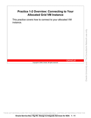 Practice 1-2 Overview: Connecting to Your
                        Allocated Grid VM Instance
          This practice covers how to connect to your allocated VM
          instance.




                                                                                                 Oracle University and The Consultants Network use only
                                 Copyright © 2009, Oracle. All rights reserved.




THESE eKIT MATERIALS ARE FOR YOUR USE IN THIS CLASSROOM ONLY. COPYING eKIT MATERIALS FROM THIS
                               COMPUTER IS STRICTLY PROHIBITED
             Oracle Service Bus 10g R3: Design & Integrate Services for SOA 1 - 11
 