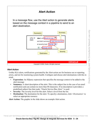 Alert Action

          In a message flow, use the Alert action to generate alerts
          based on the message context in a pipeline to send to an
          alert destination.




                                                                                                          Oracle University and The Consultants Network use only
                                     Expression                                 Summary




                                                                                  Severity
                                               Destination




                                     Copyright © 2009, Oracle. All rights reserved.



    Alert Action
     Unlike SLA alerts, notifications generated by the Alert action are for business use or reporting
     errors, and not for monitoring system health. Configure and choose alert destinations with this in
     mind.
       • Expression: An XQuery expression that specifies the message context to be added to the
           alert message
       • Summary: A short description of the alert. This is the subject line in the case of an email
           notification and can contain no more than 80 characters. If no description is provided, a
           predefined subject line that reads, “Oracle Service Bus Alert,” is used.
       • Severity: The severity level for this alert. Select a level from the list.
       • Destination: The destination for the alert. To specify a destination, click <Destination> to
           select an appropriate resource.
     Alert Action: The graphic in the slide shows an example Alert action.




THESE eKIT MATERIALS ARE FOR YOUR USE IN THIS CLASSROOM ONLY. COPYING eKIT MATERIALS FROM THIS
                               COMPUTER IS STRICTLY PROHIBITED
              Oracle Service Bus 10g R3: Design & Integrate Services for SOA 5 - 34
 